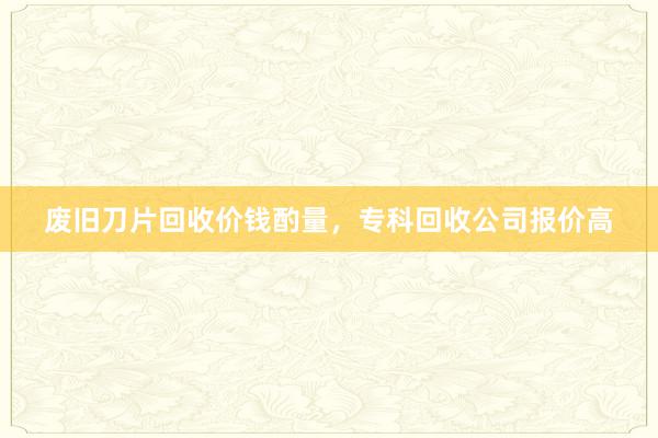 废旧刀片回收价钱酌量，专科回收公司报价高