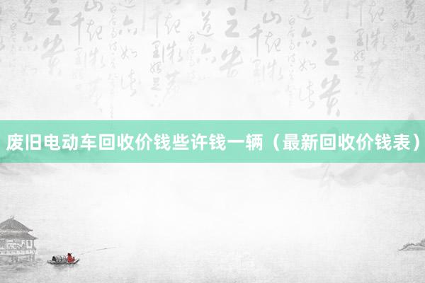 废旧电动车回收价钱些许钱一辆（最新回收价钱表）