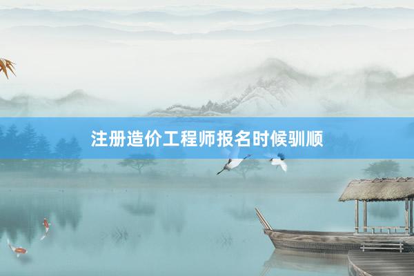 注册造价工程师报名时候驯顺