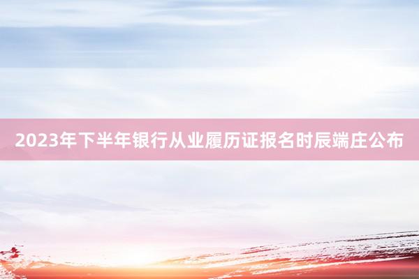 2023年下半年银行从业履历证报名时辰端庄公布