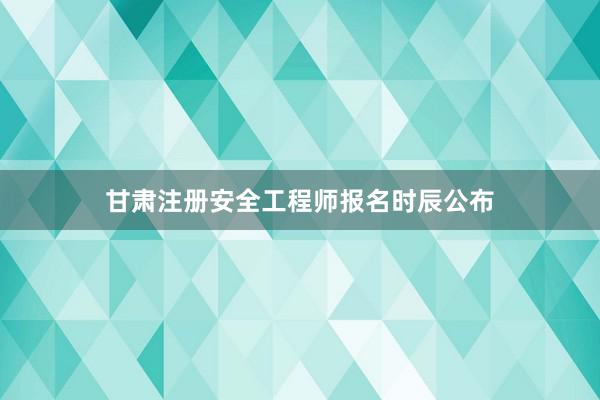 甘肃注册安全工程师报名时辰公布