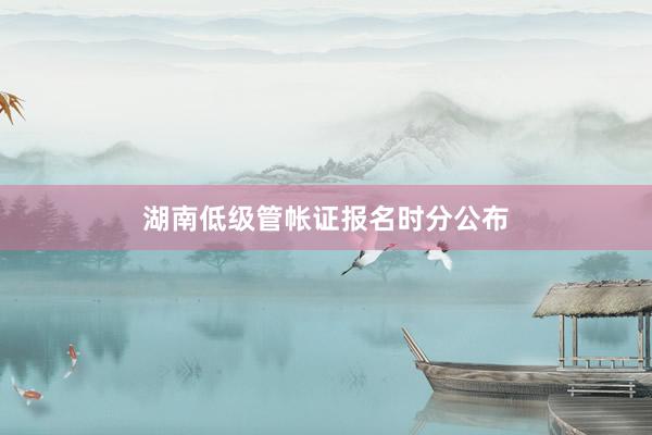 湖南低级管帐证报名时分公布