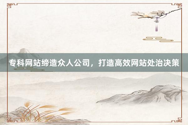 专科网站缔造众人公司，打造高效网站处治决策